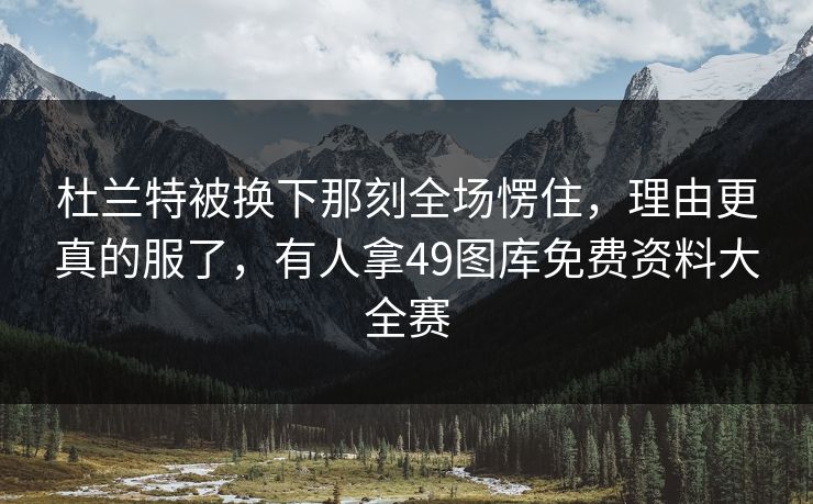 杜兰特被换下那刻全场愣住，理由更真的服了，有人拿49图库免费资料大全赛