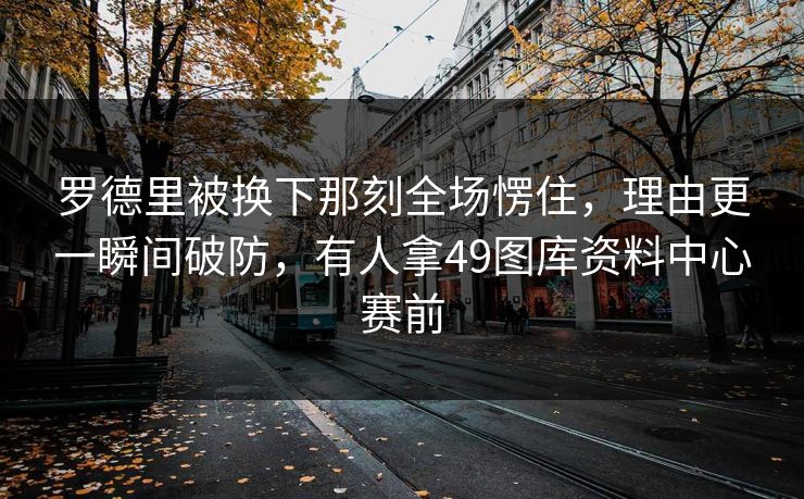 罗德里被换下那刻全场愣住,理由更一瞬间破防,有人拿49图库资料中心赛前 罗德里被换下那刻全场愣住,理由更一瞬间破防,有人拿49图库资料中心赛前