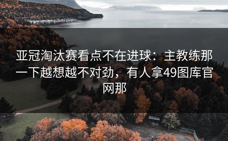 亚冠淘汰赛看点不在进球：主教练那一下越想越不对劲，有人拿49图库官网那