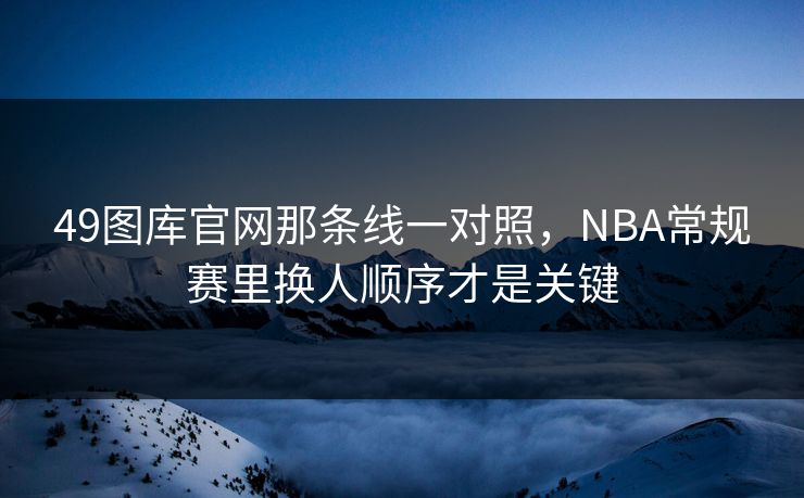 49图库官网那条线一对照，NBA常规赛里换人顺序才是关键