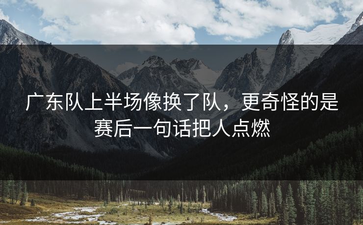 广东队上半场像换了队，更奇怪的是赛后一句话把人点燃