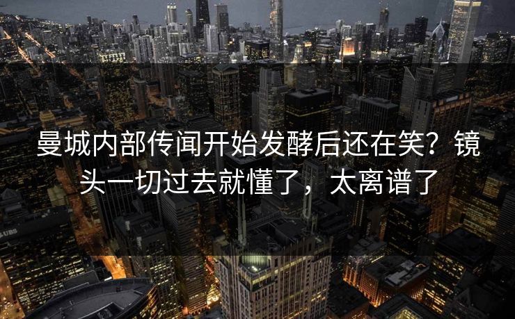 曼城内部传闻开始发酵后还在笑？镜头一切过去就懂了，太离谱了