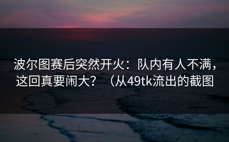 波尔图赛后突然开火：队内有人不满，这回真要闹大？（从49tk流出的截图
