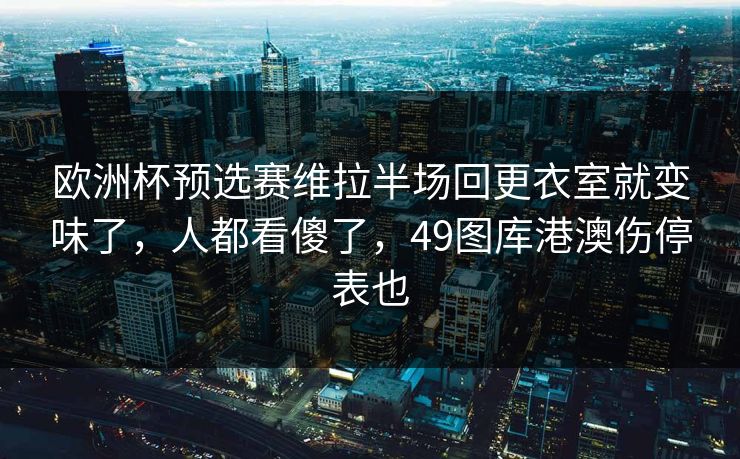 欧洲杯预选赛维拉半场回更衣室就变味了，人都看傻了，49图库港澳伤停表也