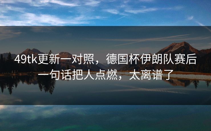 49tk更新一对照，德国杯伊朗队赛后一句话把人点燃，太离谱了