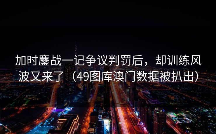 加时鏖战一记争议判罚后，却训练风波又来了（49图库澳门数据被扒出）