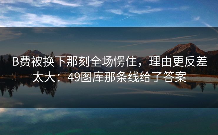 B费被换下那刻全场愣住，理由更反差太大：49图库那条线给了答案