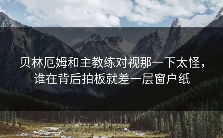 贝林厄姆和主教练对视那一下太怪，谁在背后拍板就差一层窗户纸
