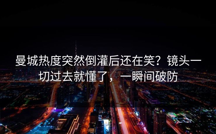 曼城热度突然倒灌后还在笑？镜头一切过去就懂了，一瞬间破防
