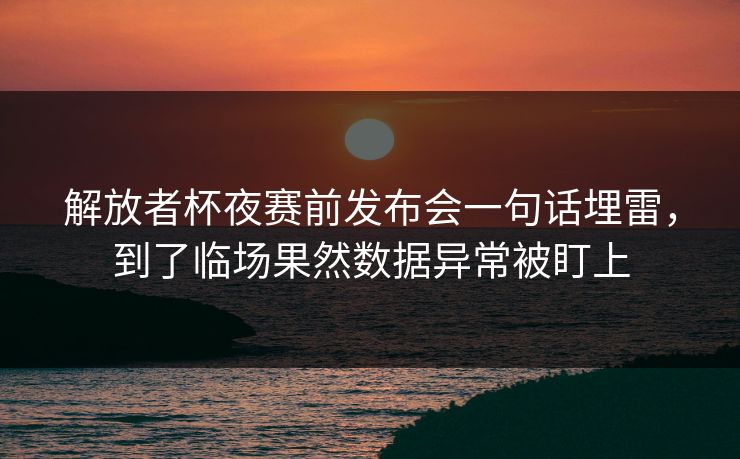 解放者杯夜赛前发布会一句话埋雷，到了临场果然数据异常被盯上