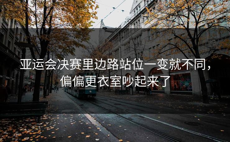 亚运会决赛里边路站位一变就不同，偏偏更衣室吵起来了