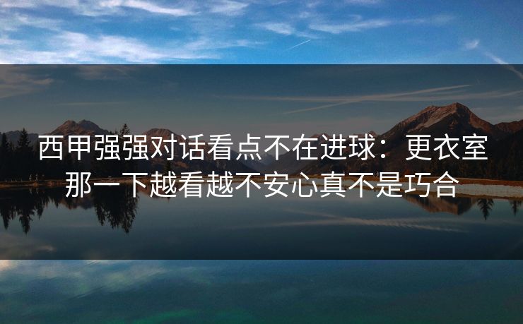 西甲强强对话看点不在进球：更衣室那一下越看越不安心真不是巧合
