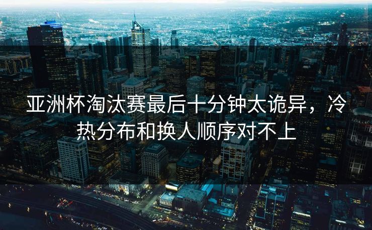 亚洲杯淘汰赛最后十分钟太诡异，冷热分布和换人顺序对不上