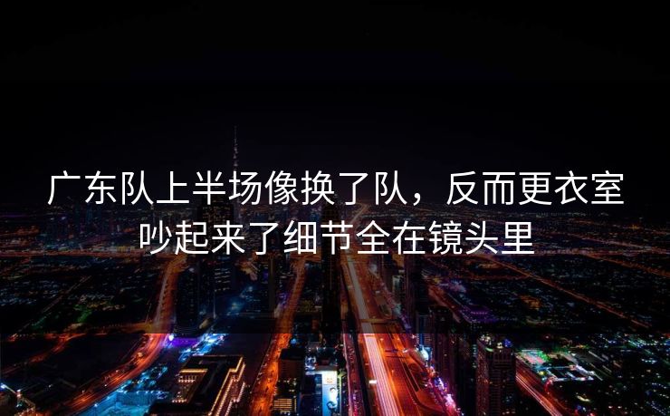 广东队上半场像换了队，反而更衣室吵起来了细节全在镜头里