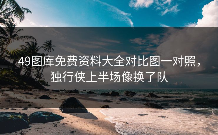 49图库免费资料大全对比图一对照，独行侠上半场像换了队