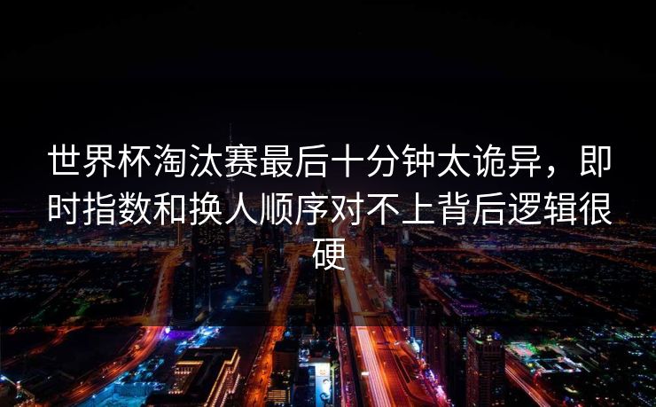 世界杯淘汰赛最后十分钟太诡异，即时指数和换人顺序对不上背后逻辑很硬