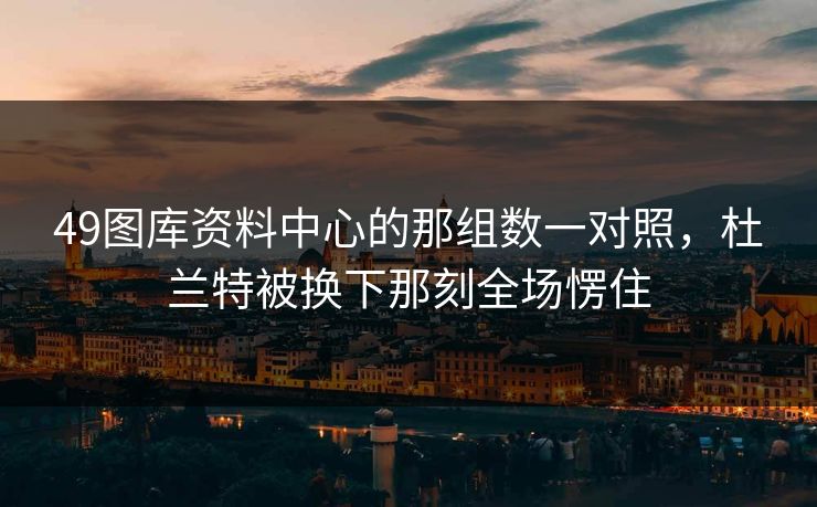 49图库资料中心的那组数一对照，杜兰特被换下那刻全场愣住