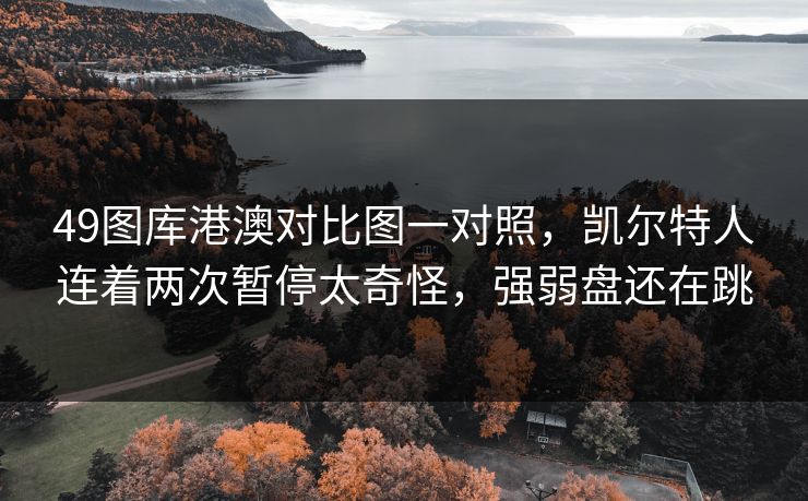 49图库港澳对比图一对照,凯尔特人连着两次暂停太奇怪,强弱盘还在跳 49图库港澳对比图一对照,凯尔特人连着两次暂停太奇怪,强弱盘还在跳