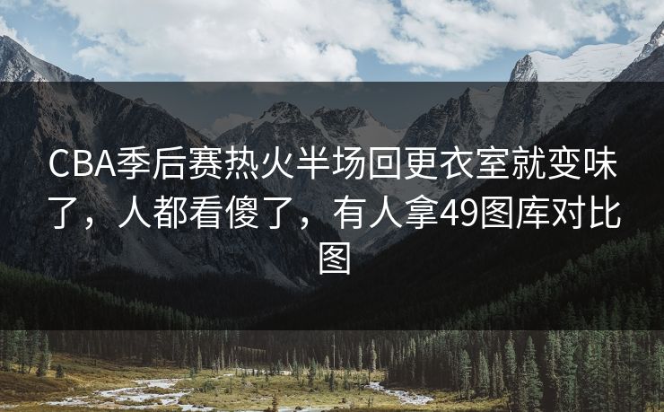 CBA季后赛热火半场回更衣室就变味了,人都看傻了,有人拿49图库对比图 CBA季后赛热火半场回更衣室就变味了,人都看傻了,有人拿49图库对比图