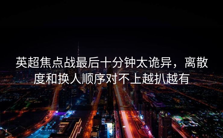 英超焦点战最后十分钟太诡异，离散度和换人顺序对不上越扒越有