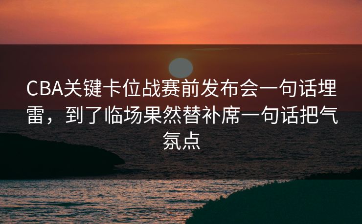 CBA关键卡位战赛前发布会一句话埋雷，到了临场果然替补席一句话把气氛点