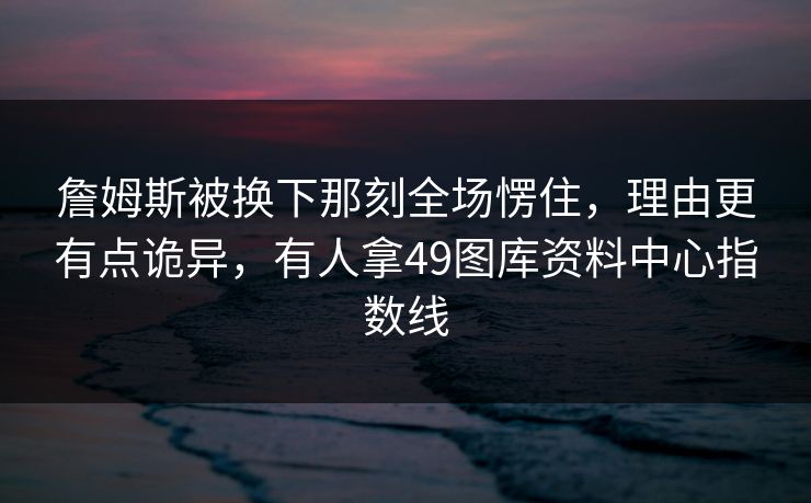 詹姆斯被换下那刻全场愣住,理由更有点诡异,有人拿49图库资料中心指数线 詹姆斯被换下那刻全场愣住,理由更有点诡异,有人拿49图库资料中心指数线