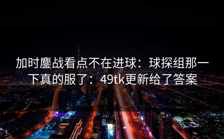 加时鏖战看点不在进球:球探组那一下真的服了:49tk更新给了答案 加时鏖战看点不在进球:球探组那一下真的服了:49tk更新给了答案