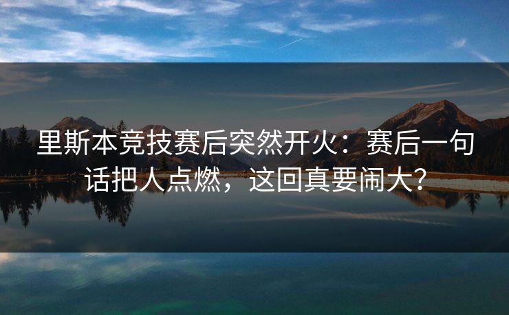 里斯本竞技赛后突然开火：赛后一句话把人点燃，这回真要闹大？