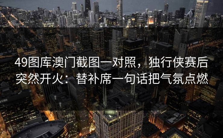 49图库澳门截图一对照，独行侠赛后突然开火：替补席一句话把气氛点燃