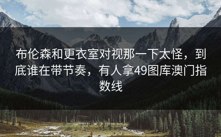 布伦森和更衣室对视那一下太怪，到底谁在带节奏，有人拿49图库澳门指数线