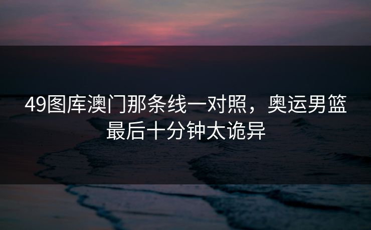 49图库澳门那条线一对照，奥运男篮最后十分钟太诡异