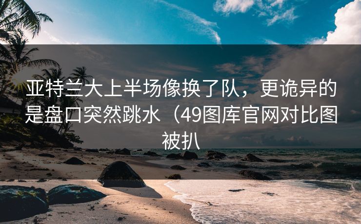 亚特兰大上半场像换了队,更诡异的是盘口突然跳水(49图库官网对比图被扒 亚特兰大上半场像换了队,更诡异的是盘口突然跳水(49图库官网对比图被扒
