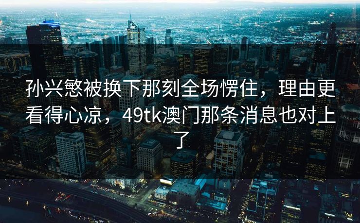 孙兴慜被换下那刻全场愣住，理由更看得心凉，49tk澳门那条消息也对上了