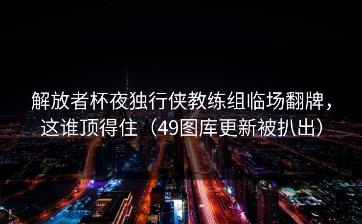 解放者杯夜独行侠教练组临场翻牌，这谁顶得住（49图库更新被扒出）