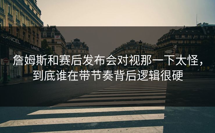詹姆斯和赛后发布会对视那一下太怪，到底谁在带节奏背后逻辑很硬