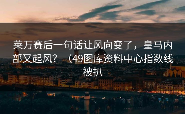 莱万赛后一句话让风向变了，皇马内部又起风？（49图库资料中心指数线被扒