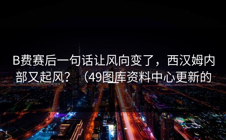 B费赛后一句话让风向变了，西汉姆内部又起风？（49图库资料中心更新的一