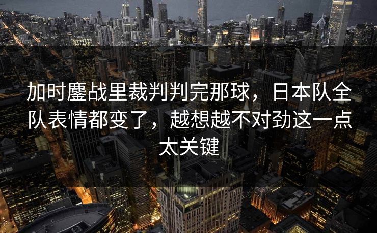 加时鏖战里裁判判完那球，日本队全队表情都变了，越想越不对劲这一点太关键