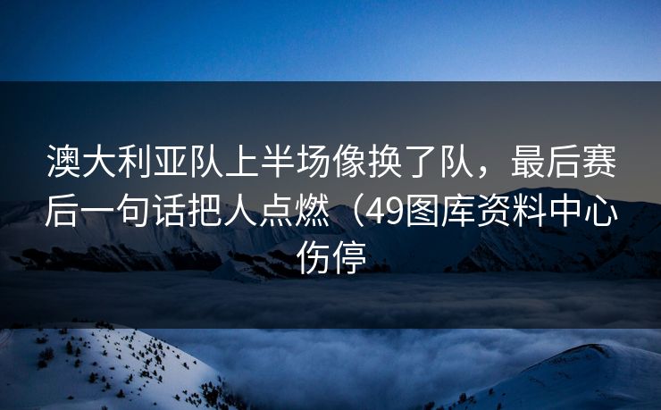 澳大利亚队上半场像换了队，最后赛后一句话把人点燃（49图库资料中心伤停