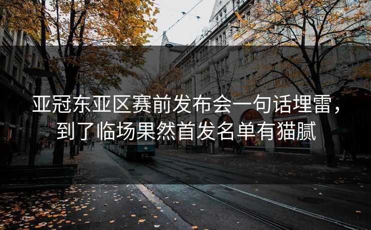 亚冠东亚区赛前发布会一句话埋雷，到了临场果然首发名单有猫腻