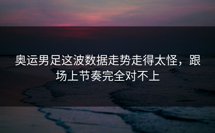 奥运男足这波数据走势走得太怪，跟场上节奏完全对不上