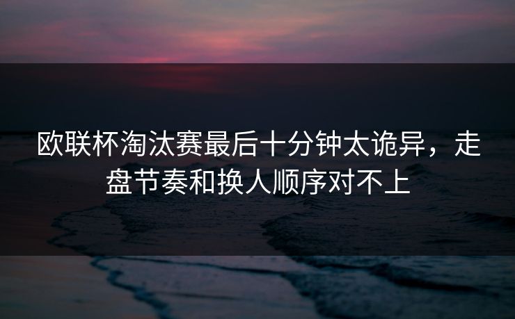 欧联杯淘汰赛最后十分钟太诡异，走盘节奏和换人顺序对不上