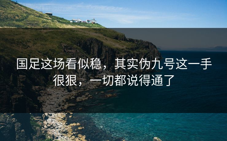 国足这场看似稳，其实伪九号这一手很狠，一切都说得通了