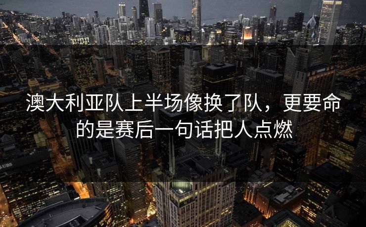 澳大利亚队上半场像换了队，更要命的是赛后一句话把人点燃