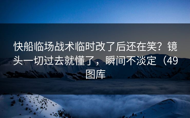 快船临场战术临时改了后还在笑？镜头一切过去就懂了，瞬间不淡定（49图库