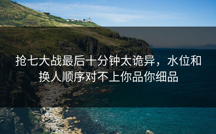 抢七大战最后十分钟太诡异，水位和换人顺序对不上你品你细品