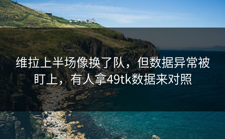维拉上半场像换了队，但数据异常被盯上，有人拿49tk数据来对照