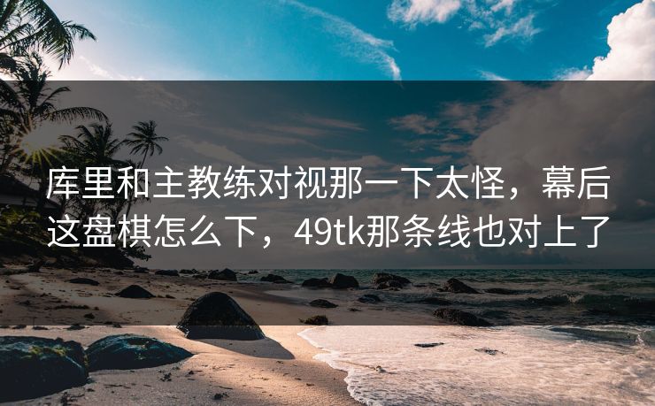 库里和主教练对视那一下太怪，幕后这盘棋怎么下，49tk那条线也对上了