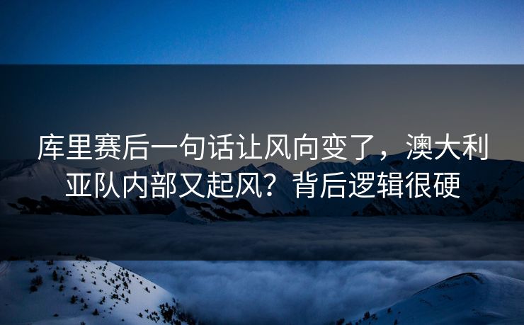 库里赛后一句话让风向变了，澳大利亚队内部又起风？背后逻辑很硬