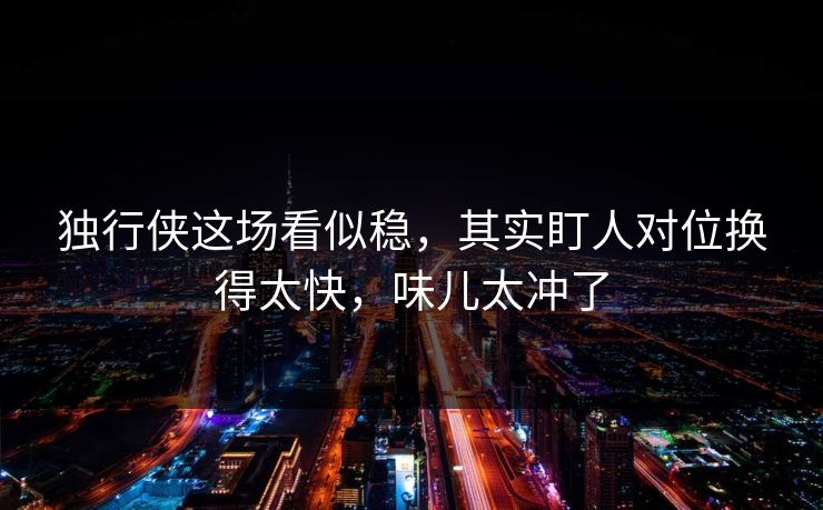 独行侠这场看似稳，其实盯人对位换得太快，味儿太冲了
